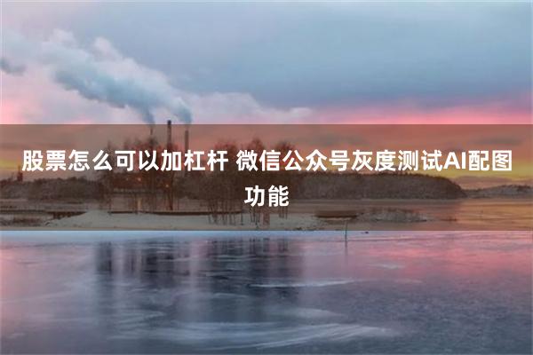 股票怎么可以加杠杆 微信公众号灰度测试AI配图功能