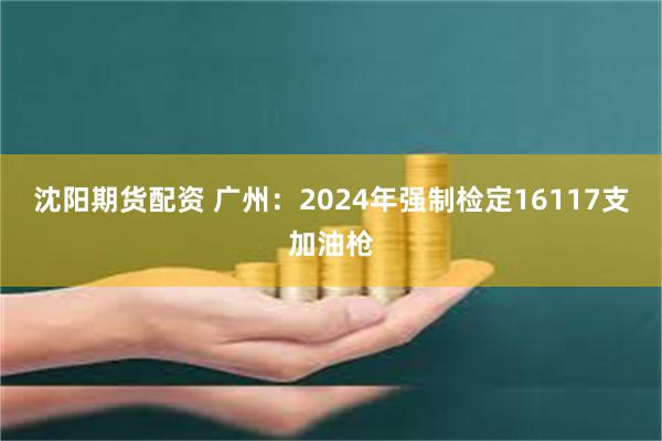 沈阳期货配资 广州：2024年强制检定16117支加油枪