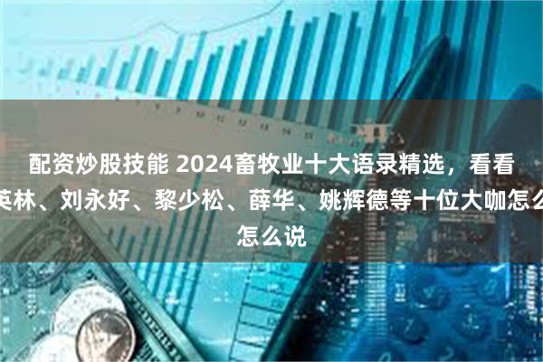 配资炒股技能 2024畜牧业十大语录精选，看看秦英林、刘永好、黎少松、薛华、姚辉德等十位大咖怎么说