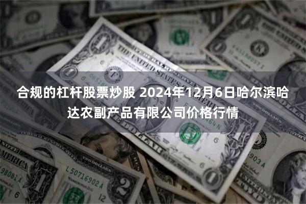 合规的杠杆股票炒股 2024年12月6日哈尔滨哈达农副产品有限公司价格行情