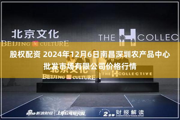 股权配资 2024年12月6日南昌深圳农产品中心批发市场有限公司价格行情