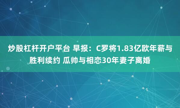 炒股杠杆开户平台 早报：C罗将1.83亿欧年薪与胜利续约 瓜帅与相恋30年妻子离婚