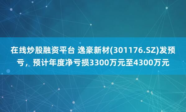 在线炒股融资平台 逸豪新材(301176.SZ)发预亏，预计年度净亏损3300万元至4300万元