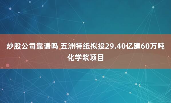 炒股公司靠谱吗 五洲特纸拟投29.40亿建60万吨化学浆项目