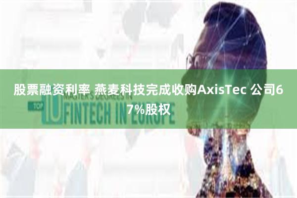 股票融资利率 燕麦科技完成收购AxisTec 公司67%股权