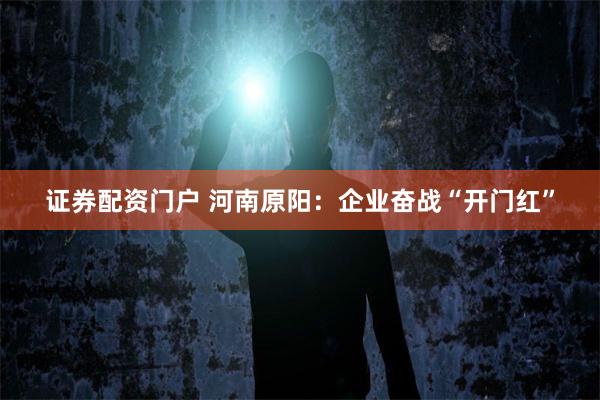 证券配资门户 河南原阳：企业奋战“开门红”