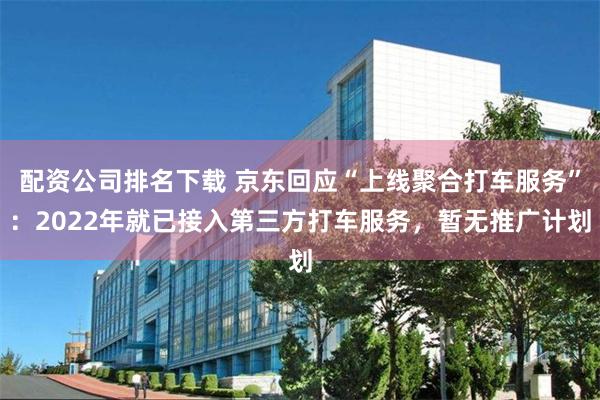 配资公司排名下载 京东回应“上线聚合打车服务”：2022年就已接入第三方打车服务，暂无推广计划