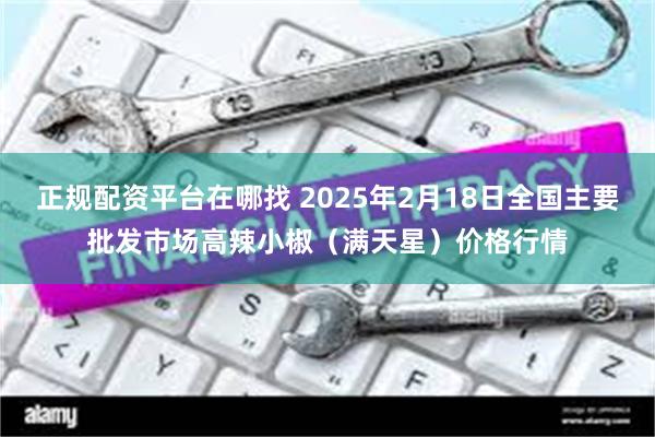 正规配资平台在哪找 2025年2月18日全国主要批发市场高辣小椒（满天星）价格行情