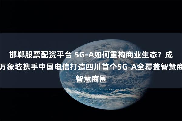 邯郸股票配资平台 5G-A如何重构商业生态？成都万象城携手中国电信打造四川首个5G-A全覆盖智慧商圈