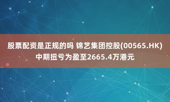 股票配资是正规的吗 锦艺集团控股(00565.HK)中期扭亏为盈至2665.4万港元